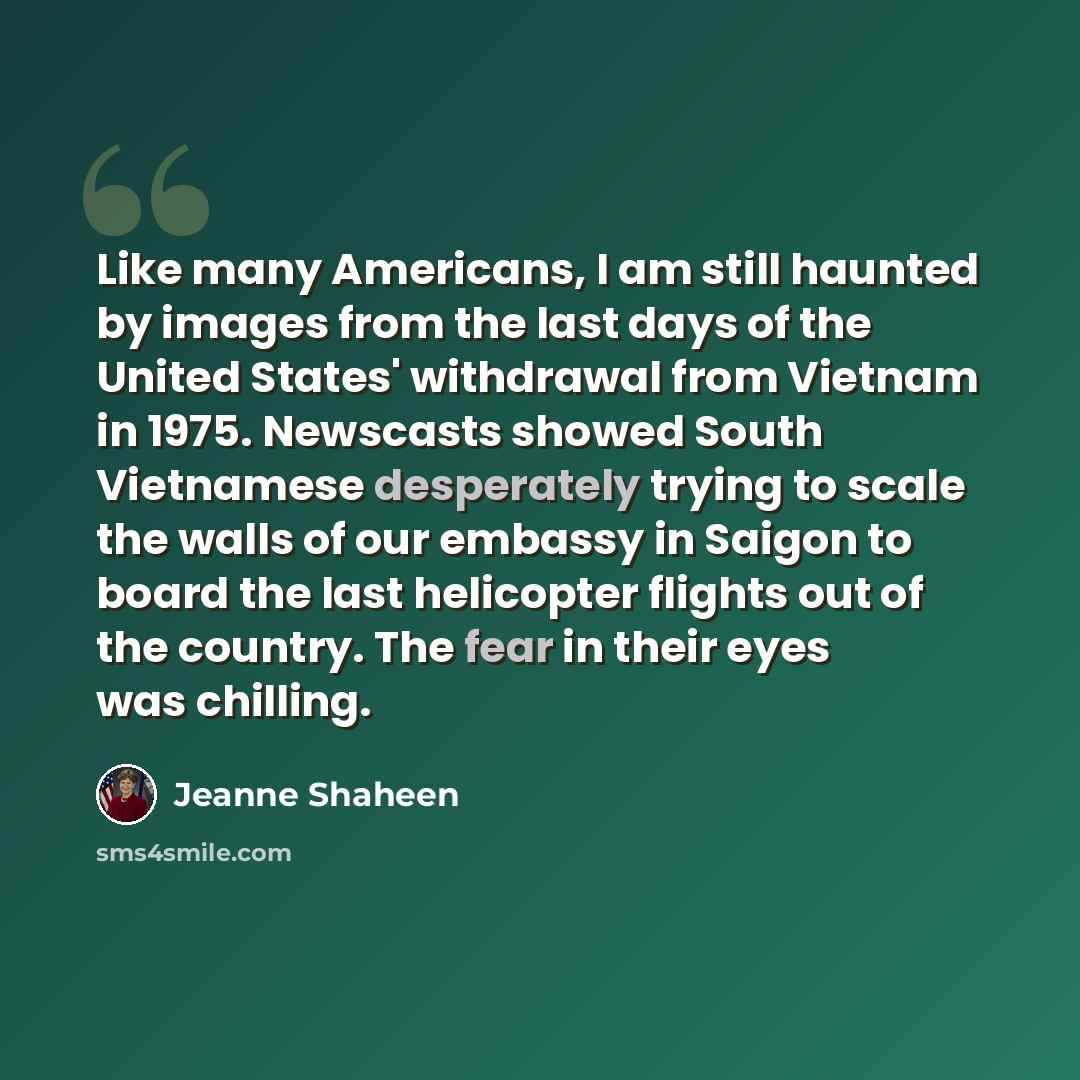 “Like many Americans, I am still haunted by images from the last days of the United States' withdrawal from Vietnam in 1975. Newscasts showed South Vietnamese desperately trying to scale the walls of our embassy in Saigon to board the last helicopter flights out of the country. The fear in their…” quote by Jeanne Shaheen