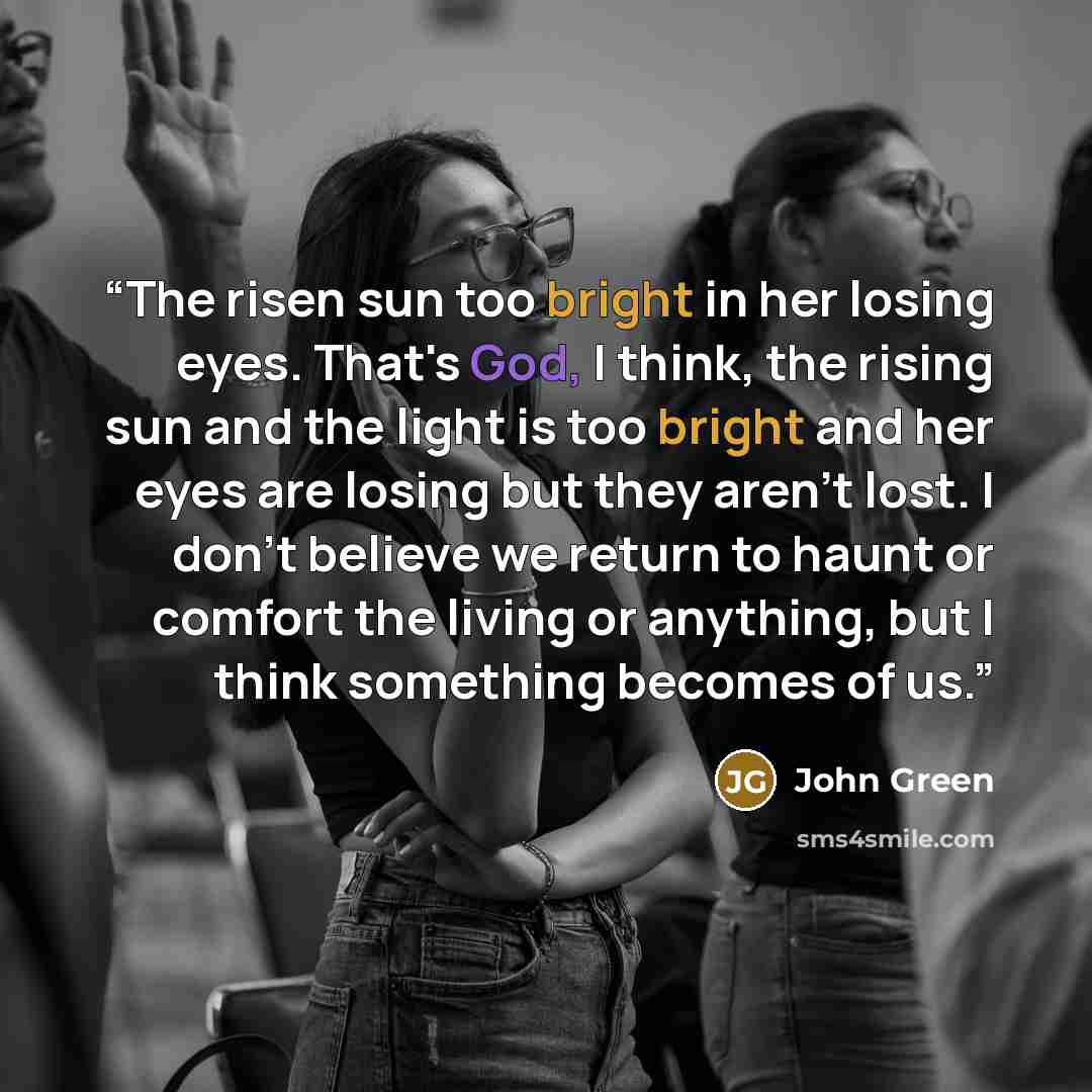“The risen sun too bright in her losing eyes. That's God, I think, the rising sun and the light is too bright and her eyes are losing but they aren't lost. I don't believe we return to haunt or comfort the living or anything, but I think something becomes of us.” quote by John Green