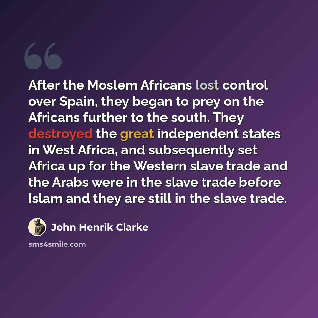 “After the Moslem Africans lost control over Spain, they began to prey on the Africans further to the south. They destroyed the great independent states in West Africa, and subsequently set Africa up for the Western slave trade and the Arabs were in the slave trade before Islam and they are still…” quote by John Henrik Clarke
