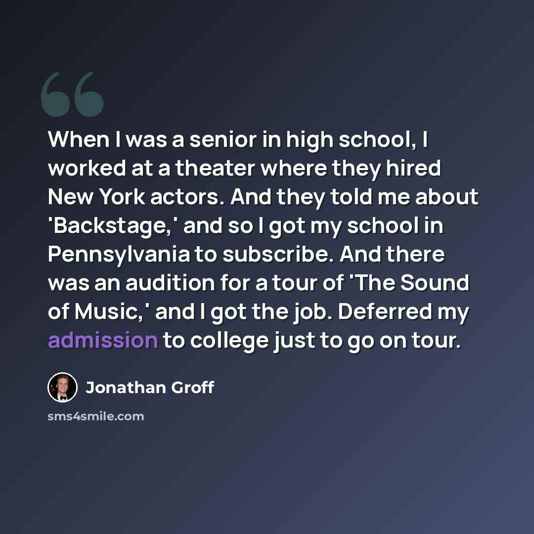 “When I was a senior in high school, I worked at a theater where they hired New York actors. And they told me about 'Backstage,' and so I got my school in Pennsylvania to subscribe. And there was an audition for a tour of 'The Sound of Music,' and I got the job. Deferred my admission to college…” quote by Jonathan Groff