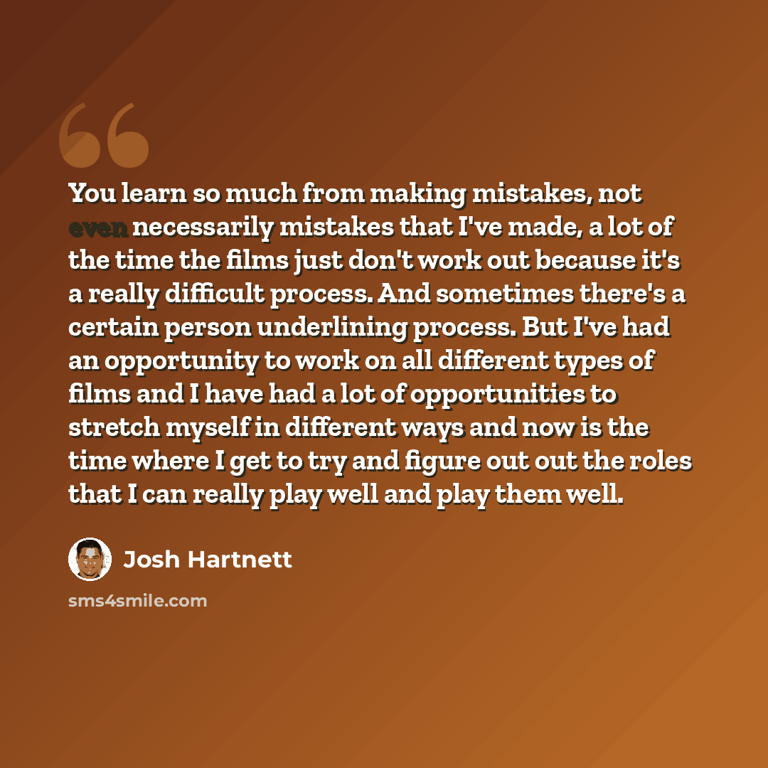 “You learn so much from making mistakes, not even necessarily mistakes that I've made, a lot of the time the films just don't work out because it's a really difficult process. And sometimes there's a certain person underlining process. But I've had an opportunity to work on all different types of…” quote by Josh Hartnett