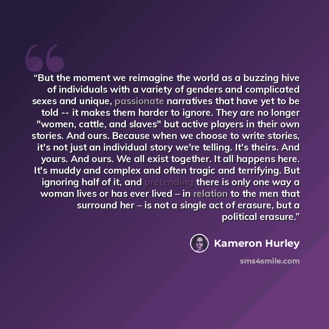 “But the moment we reimagine the world as a buzzing hive of individuals with a variety of genders and complicated sexes and unique, passionate narratives that have yet to be told -- it makes them harder to ignore. They are no longer "women, cattle, and slaves" but active players in their own…” quote by Kameron Hurley
