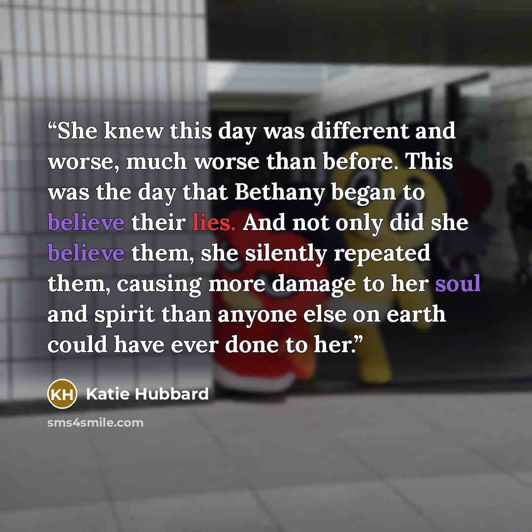 “She knew this day was different and worse, much worse than before. This was the day that Bethany began to believe their lies. And not only did she believe them, she silently repeated them, causing more damage to her soul and spirit than anyone else on earth could have ever done to her.” quote by Katie Hubbard