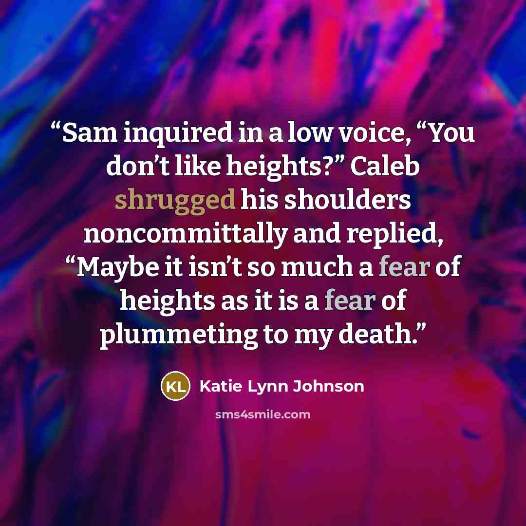 “Sam inquired in a low voice, “You don’t like heights?” Caleb shrugged his shoulders noncommittally and replied, “Maybe it isn’t so much a fear of heights as it is a fear of plummeting to my death.” quote by Katie Lynn Johnson