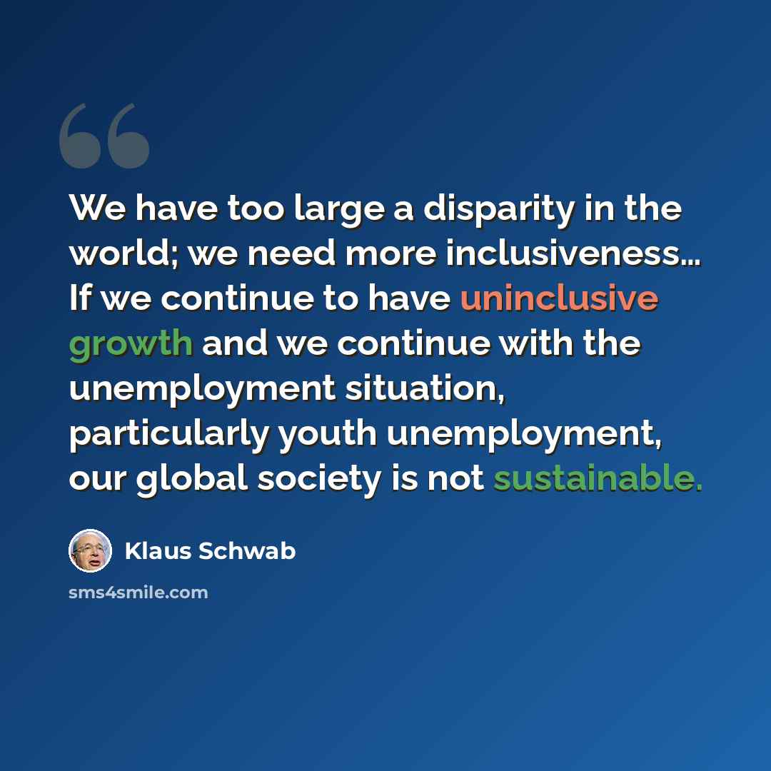 “We have too large a disparity in the world; we need more inclusiveness… If we continue to have uninclusive growth and we continue with the unemployment situation, particularly youth unemployment, our global society is not sustainable.” quote by Klaus Schwab
