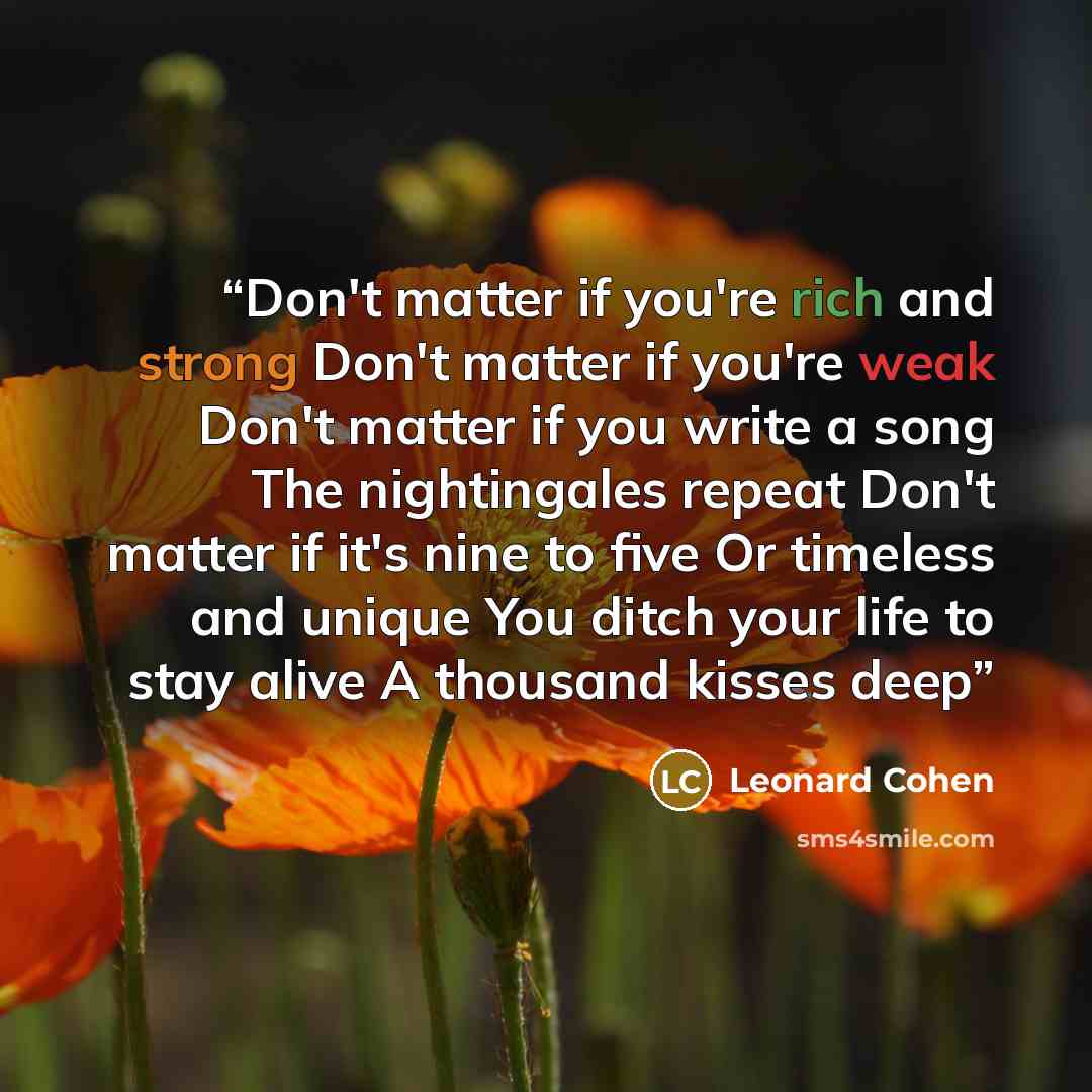 “Don't matter if you're rich and strong Don't matter if you're weak Don't matter if you write a song The nightingales repeat Don't matter if it's nine to five Or timeless and unique You ditch your life to stay alive A thousand kisses deep” quote by Leonard Cohen