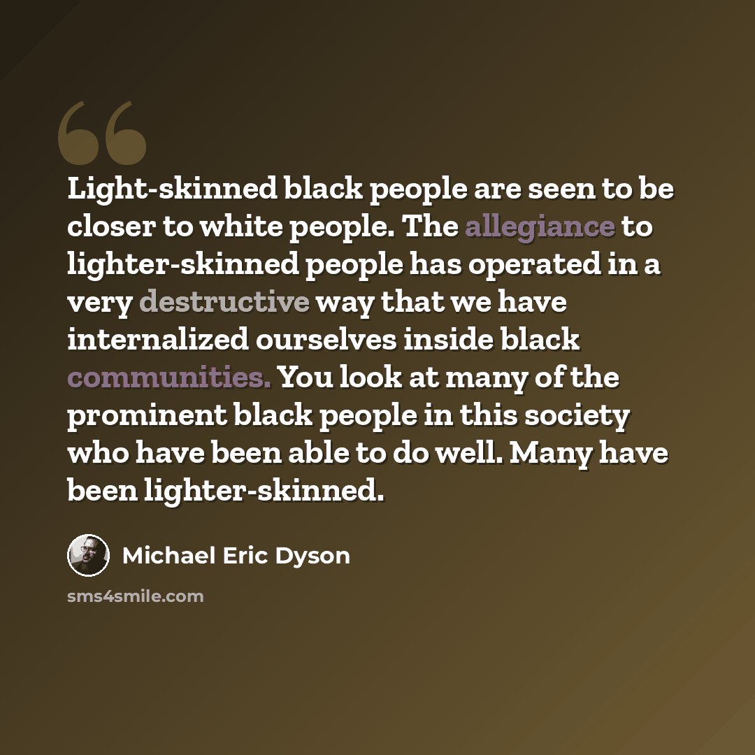 “Light-skinned black people are seen to be closer to white people. The allegiance to lighter-skinned people has operated in a very destructive way that we have internalized ourselves inside black communities. You look at many of the prominent black people in this society who have been able to do…” quote by Michael Eric Dyson