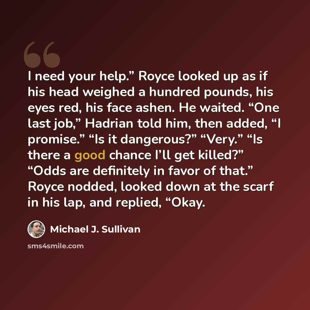 “I need your help.” Royce looked up as if his head weighed a hundred pounds, his eyes red, his face ashen. He waited. “One last job,” Hadrian told him, then added, “I promise.” “Is it dangerous?” “Very.” “Is there a good chance I’ll get killed?” “Odds are definitely in favor of that.” Royce nodded…” quote by Michael J. Sullivan