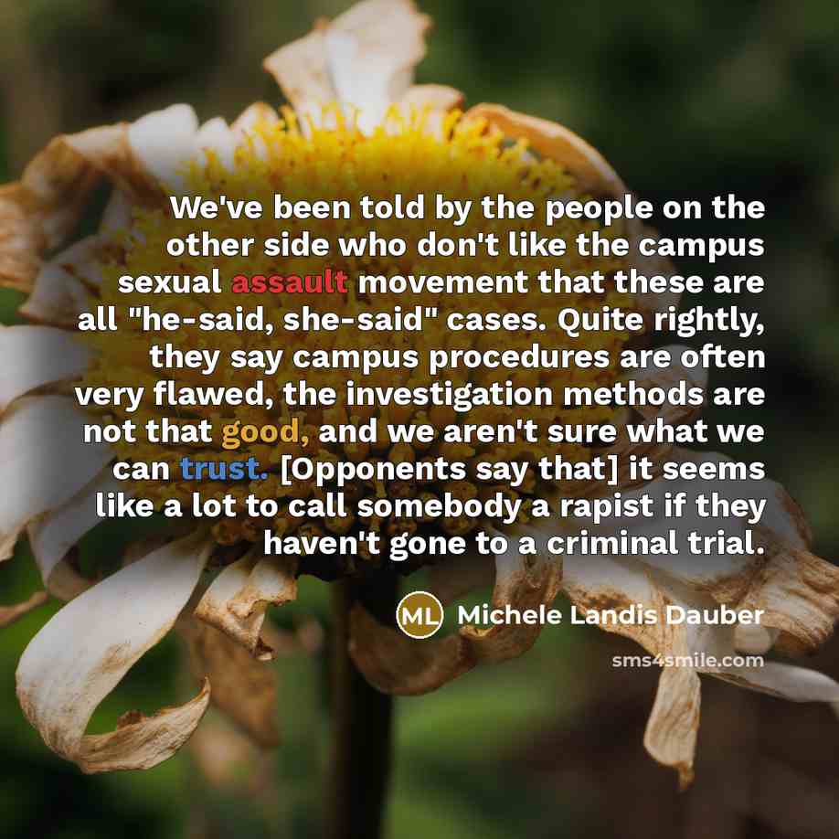 “We've been told by the people on the other side who don't like the campus sexual assault movement that these are all "he-said, she-said" cases. Quite rightly, they say campus procedures are often very flawed, the investigation methods are not that good, and we aren't sure what we can trust…” quote by Michele Landis Dauber