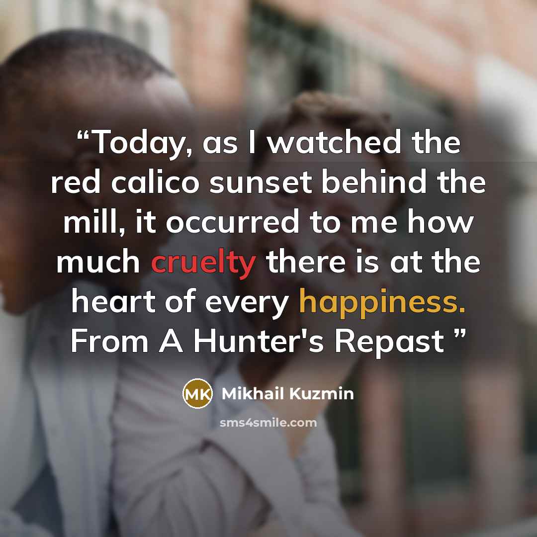 “Today, as I watched the red calico sunset behind the mill, it occurred to me how much cruelty there is at the heart of every happiness. From A Hunter's Repast” quote by Mikhail Kuzmin