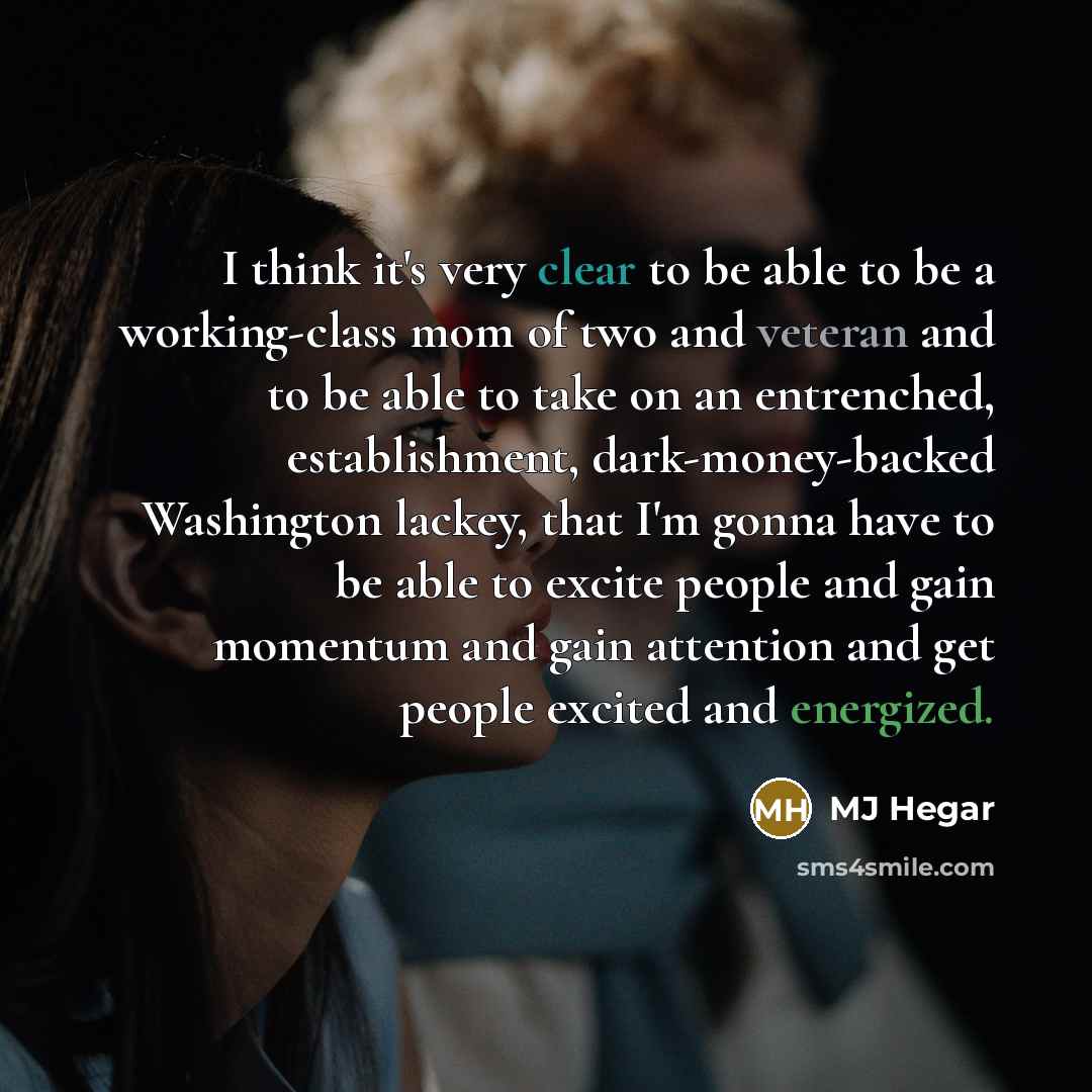 “I think it's very clear to be able to be a working-class mom of two and veteran and to be able to take on an entrenched, establishment, dark-money-backed Washington lackey, that I'm gonna have to be able to excite people and gain momentum and gain attention and get people excited and energized.” quote by MJ Hegar