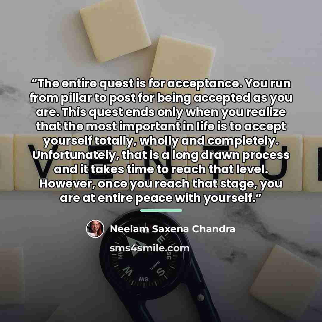 “The entire quest is for acceptance. You run from pillar to post for being accepted as you are. This quest ends only when you realize that the most important in life is to accept yourself totally, wholly and completely. Unfortunately, that is a long drawn process and it takes time to reach that…” quote by Neelam Saxena Chandra