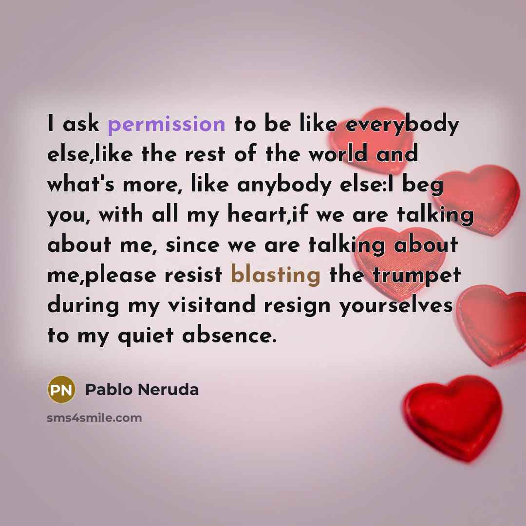 “I ask permission to be like everybody else,like the rest of the world and what's more, like anybody else:I beg you, with all my heart,if we are talking about me, since we are talking about me,please resist blasting the trumpet during my visitand resign yourselves to my quiet absence.” quote by Pablo Neruda