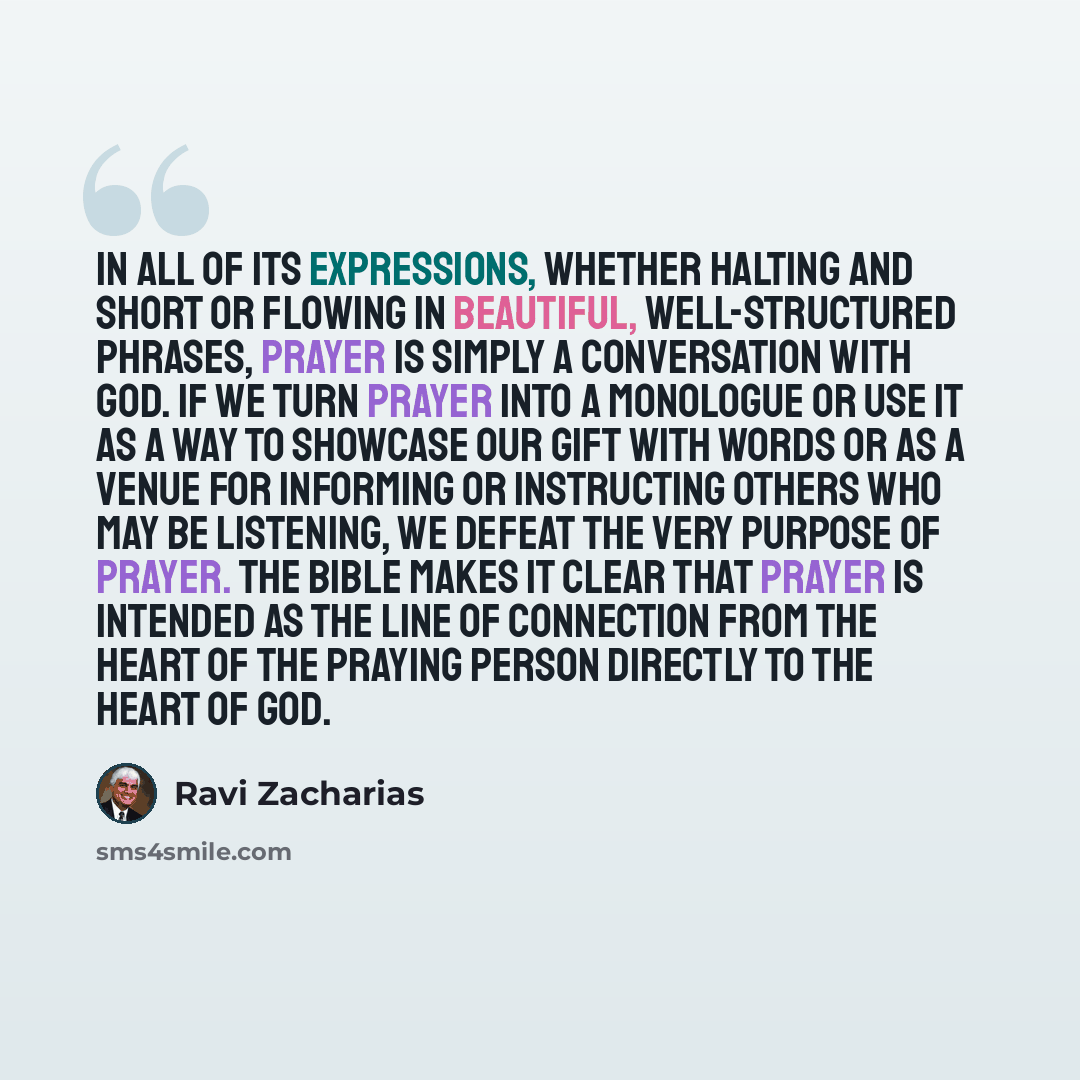 “In all of its expressions, whether halting and short or flowing in beautiful, well-structured phrases, prayer is simply a conversation with God. If we turn prayer into a monologue or use it as a way to showcase our gift with words or as a venue for informing or instructing others who may be…” quote by Ravi Zacharias
