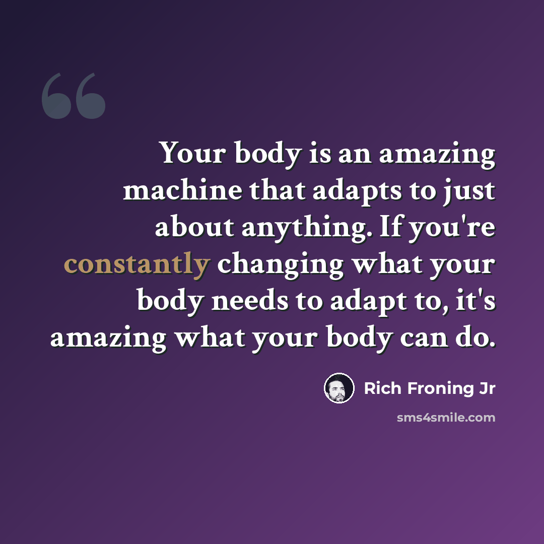 “Your body is an amazing machine that adapts to just about anything. If you're constantly changing what your body needs to adapt to, it's amazing what your body can do.” quote by Rich Froning Jr