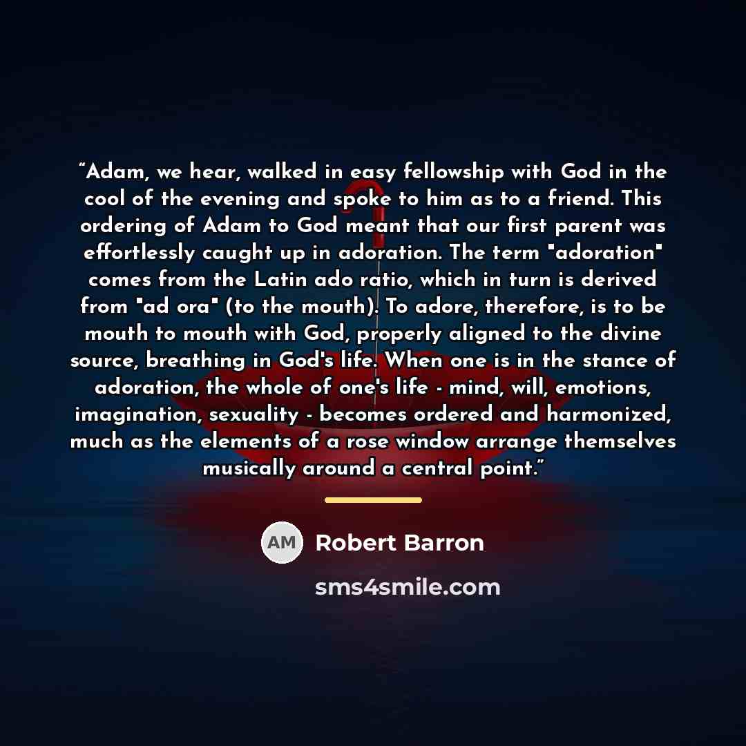 “Adam, we hear, walked in easy fellowship with God in the cool of the evening and spoke to him as to a friend. This ordering of Adam to God meant that our first parent was effortlessly caught up in adoration. The term "adoration" comes from the Latin ado ratio, which in turn is derived from "ad…” quote by Robert Barron