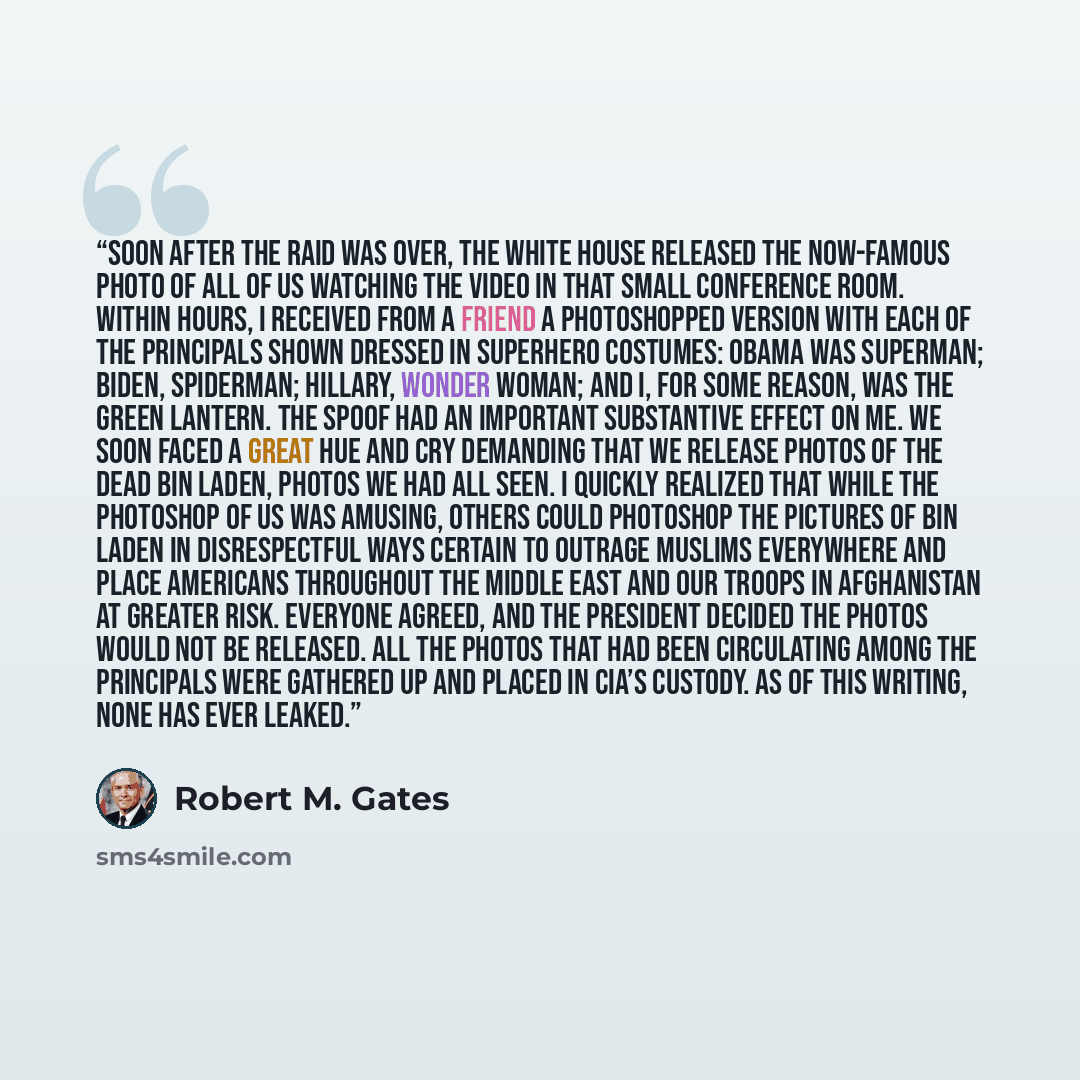 “Soon after the raid was over, the White House released the now-famous photo of all of us watching the video in that small conference room. Within hours, I received from a friend a Photoshopped version with each of the principals shown dressed in superhero costumes: Obama was Superman; Biden…” quote by Robert M. Gates