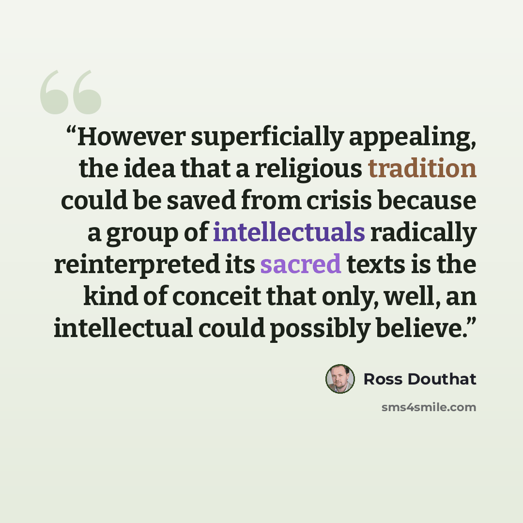 “However superficially appealing, the idea that a religious tradition could be saved from crisis because a group of intellectuals radically reinterpreted its sacred texts is the kind of conceit that only, well, an intellectual could possibly believe.” quote by Ross Douthat