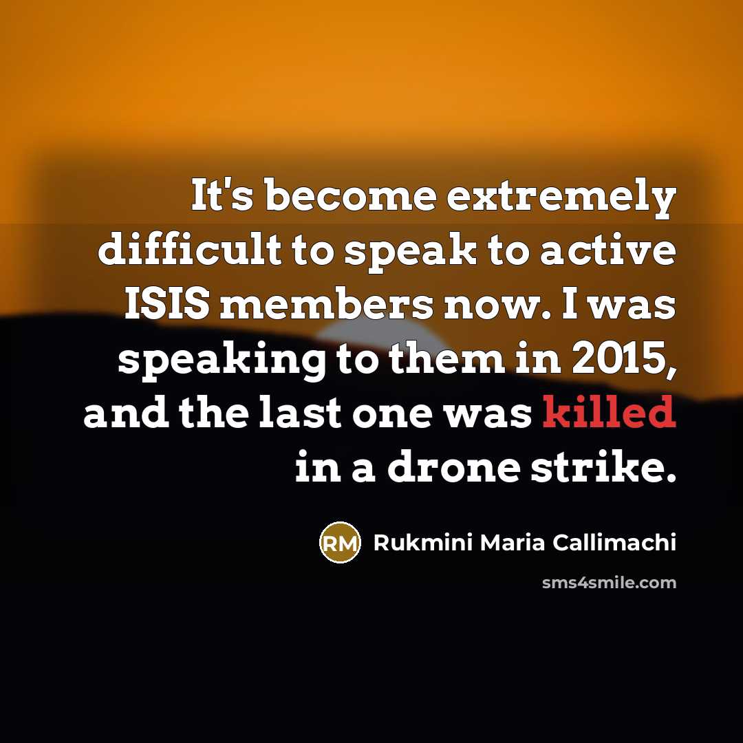 “It's become extremely difficult to speak to active ISIS members now. I was speaking to them in 2015, and the last one was killed in a drone strike.” quote by Rukmini Maria Callimachi
