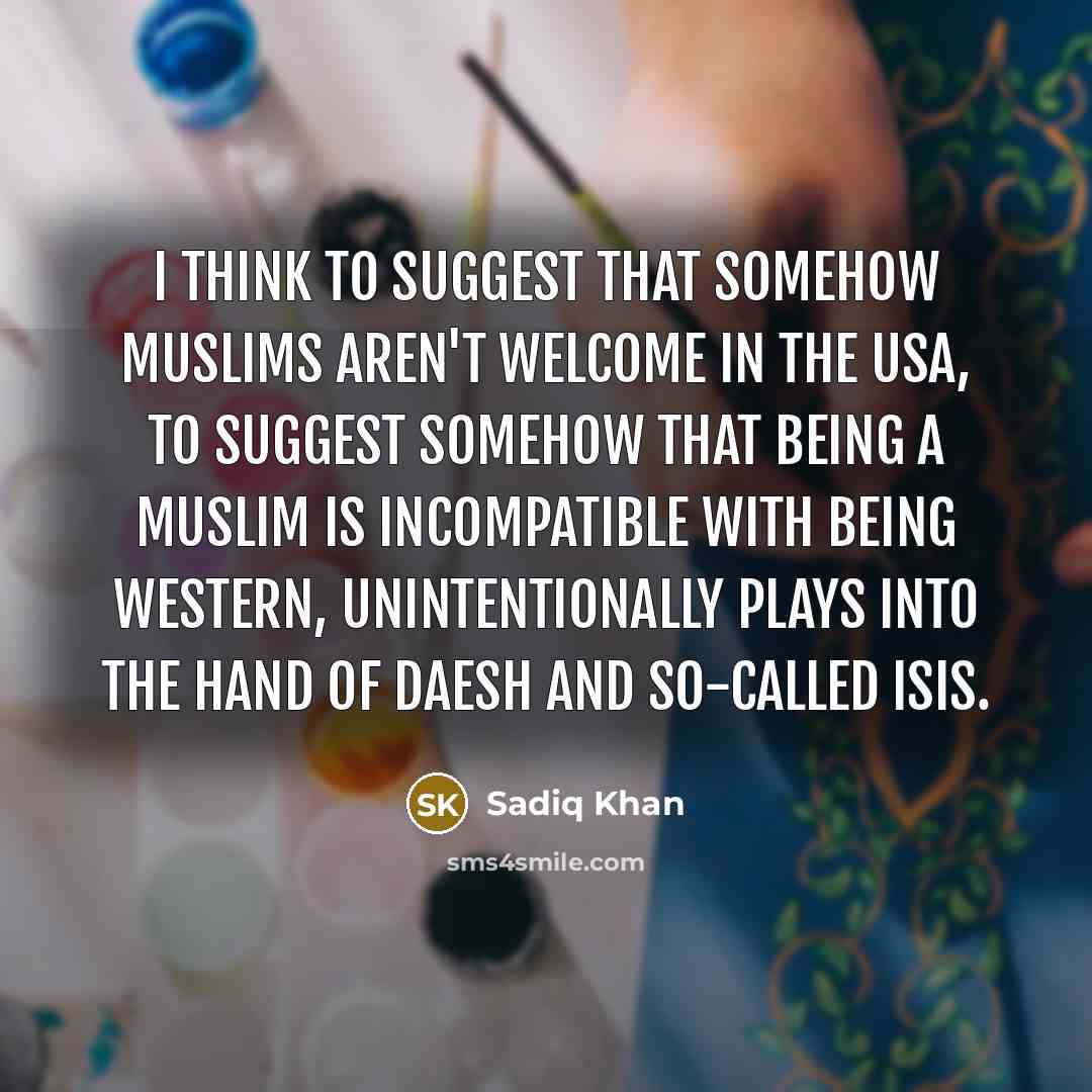 “I think to suggest that somehow Muslims aren't welcome in the USA, to suggest somehow that being a Muslim is incompatible with being western, unintentionally plays into the hand of Daesh and so-called Isis.” quote by Sadiq Khan