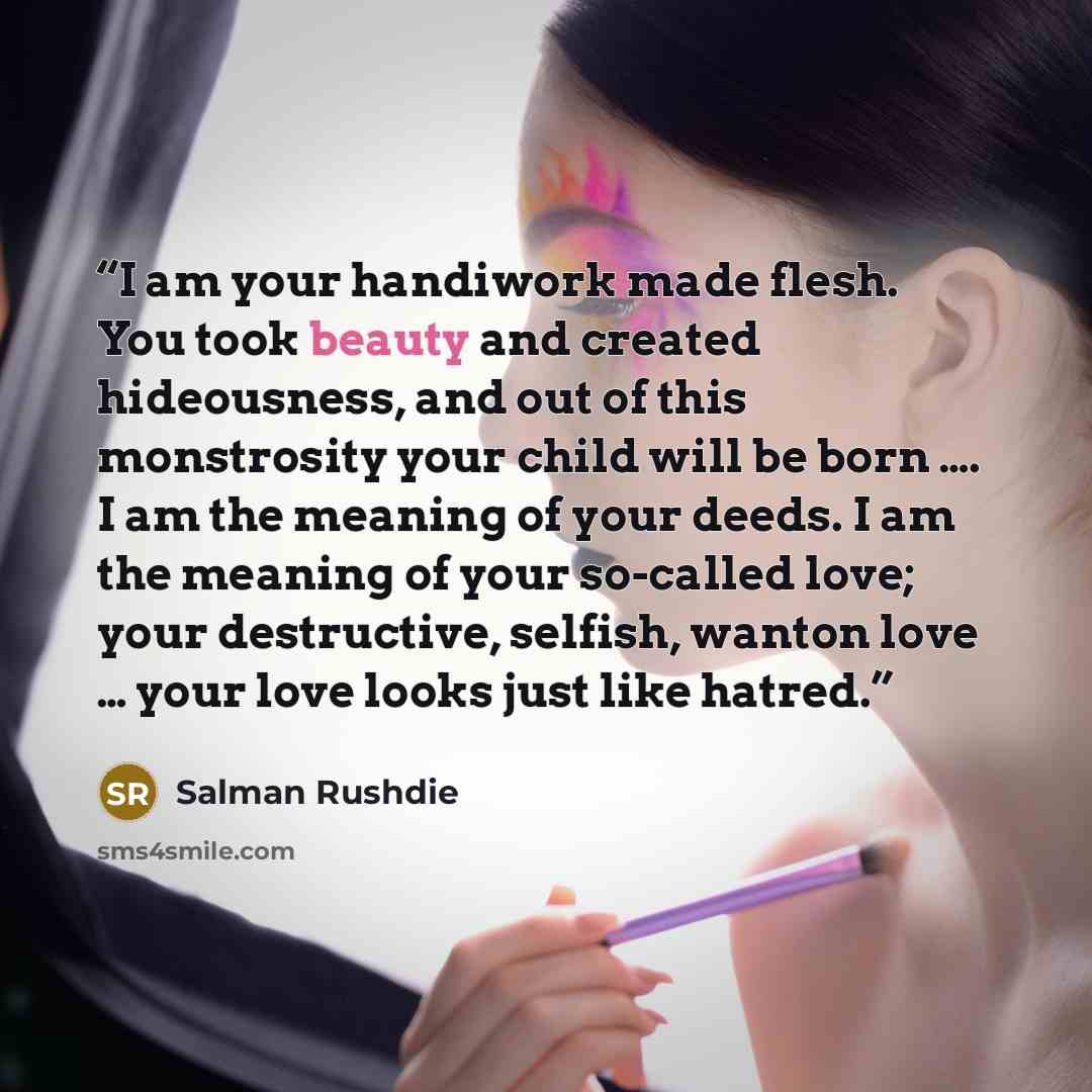 “I am your handiwork made flesh. You took beauty and created hideousness, and out of this monstrosity your child will be born …. I am the meaning of your deeds. I am the meaning of your so-called love; your destructive, selfish, wanton love … your love looks just like hatred.” quote by Salman Rushdie