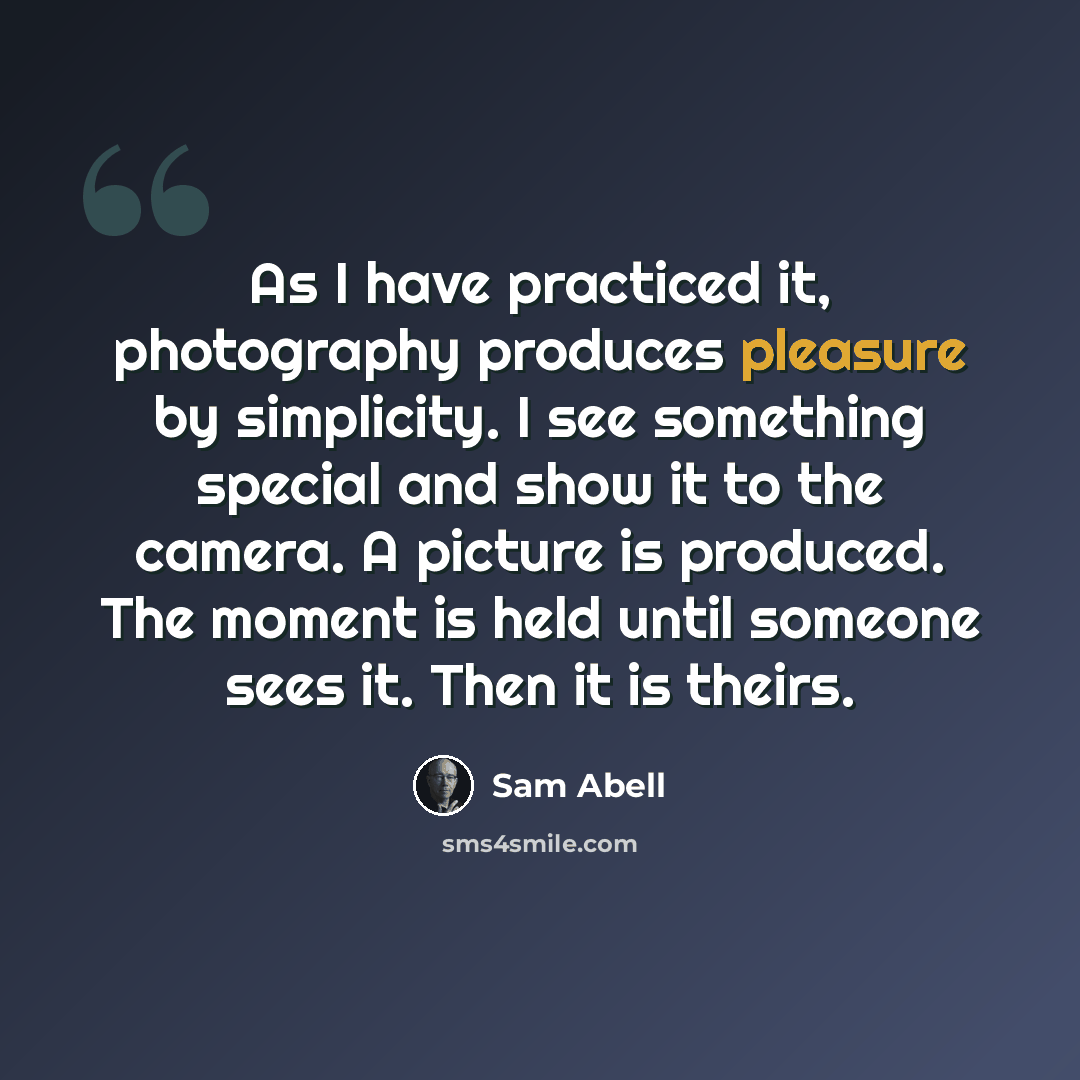 “As I have practiced it, photography produces pleasure by simplicity. I see something special and show it to the camera. A picture is produced. The moment is held until someone sees it. Then it is theirs.” quote by Sam Abell