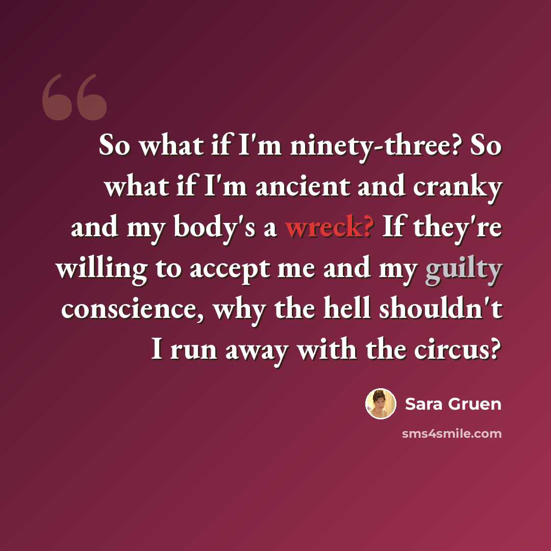 “So what if I'm ninety-three? So what if I'm ancient and cranky and my body's a wreck? If they're willing to accept me and my guilty conscience, why the hell shouldn't I run away with the circus?” quote by Sara Gruen