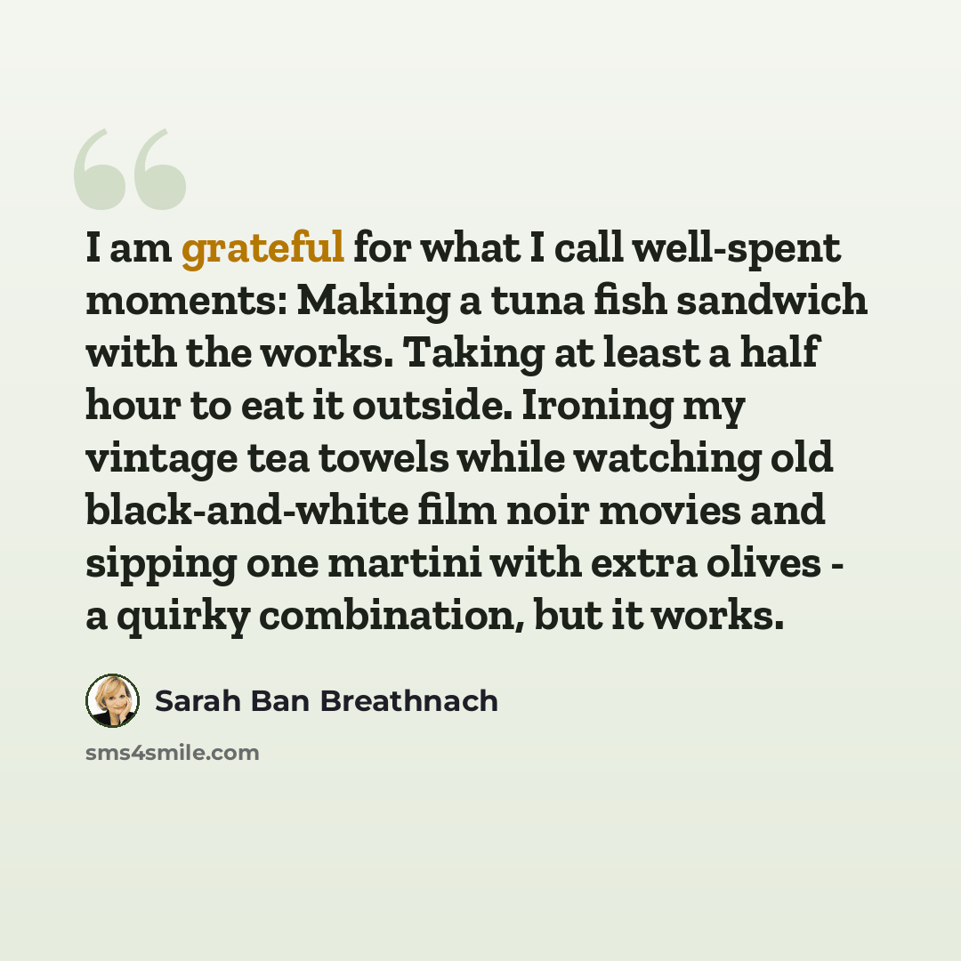 “I am grateful for what I call well-spent moments: Making a tuna fish sandwich with the works. Taking at least a half hour to eat it outside. Ironing my vintage tea towels while watching old black-and-white film noir movies and sipping one martini with extra olives - a quirky combination, but it…” quote by Sarah Ban Breathnach