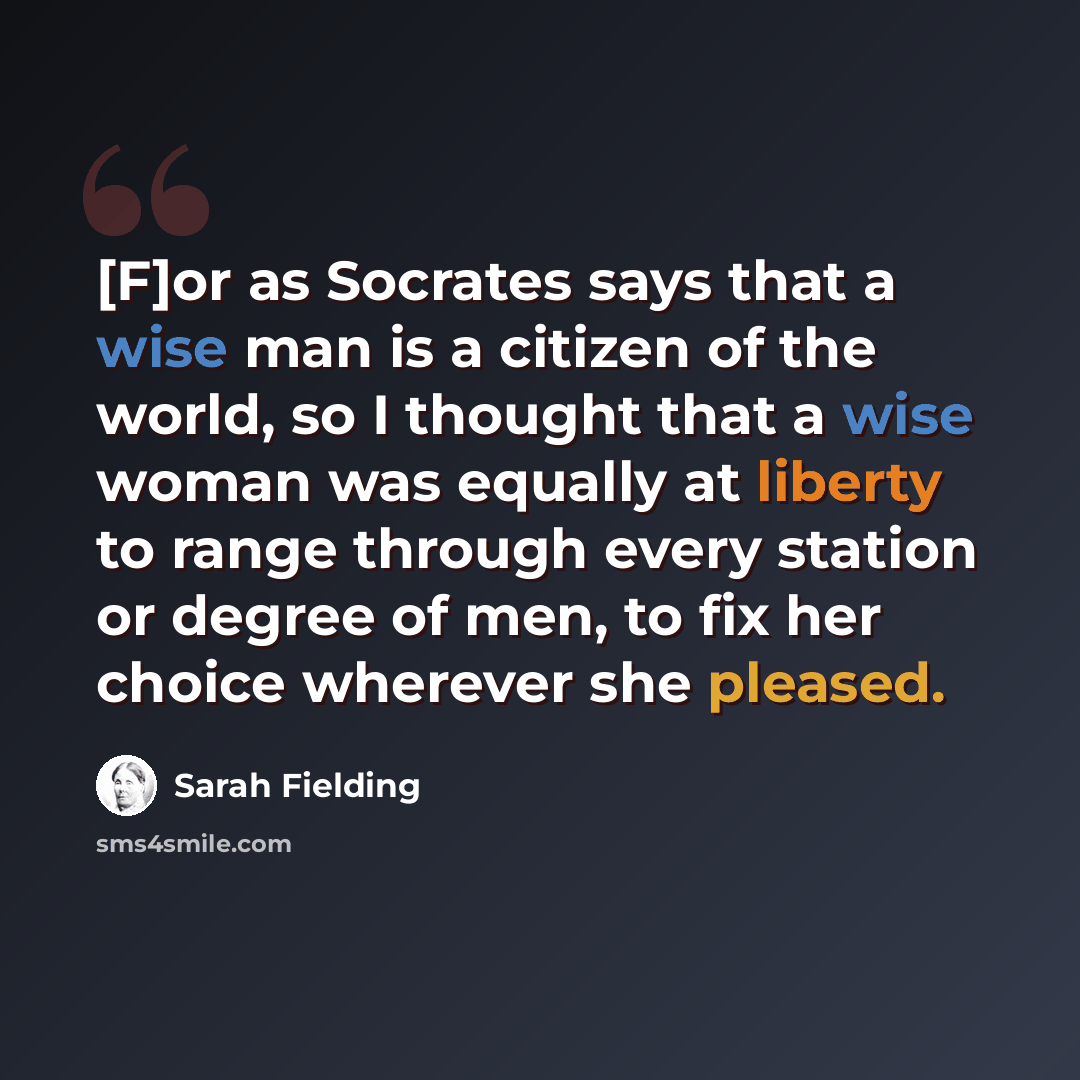 “[F]or as Socrates says that a wise man is a citizen of the world, so I thought that a wise woman was equally at liberty to range through every station or degree of men, to fix her choice wherever she pleased.” quote by Sarah Fielding