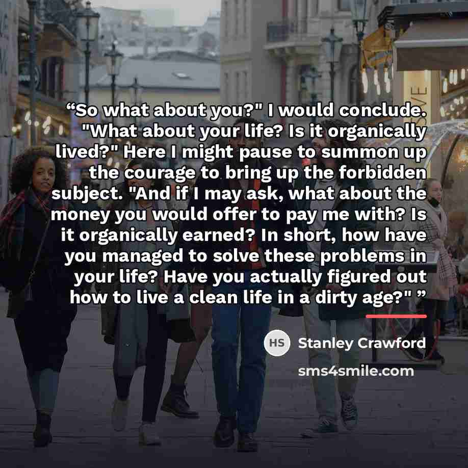 “So what about you?" I would conclude. "What about your life? Is it organically lived?" Here I might pause to summon up the courage to bring up the forbidden subject. "And if I may ask, what about the money you would offer to pay me with? Is it organically earned? In short, how have you managed to…” quote by Stanley Crawford