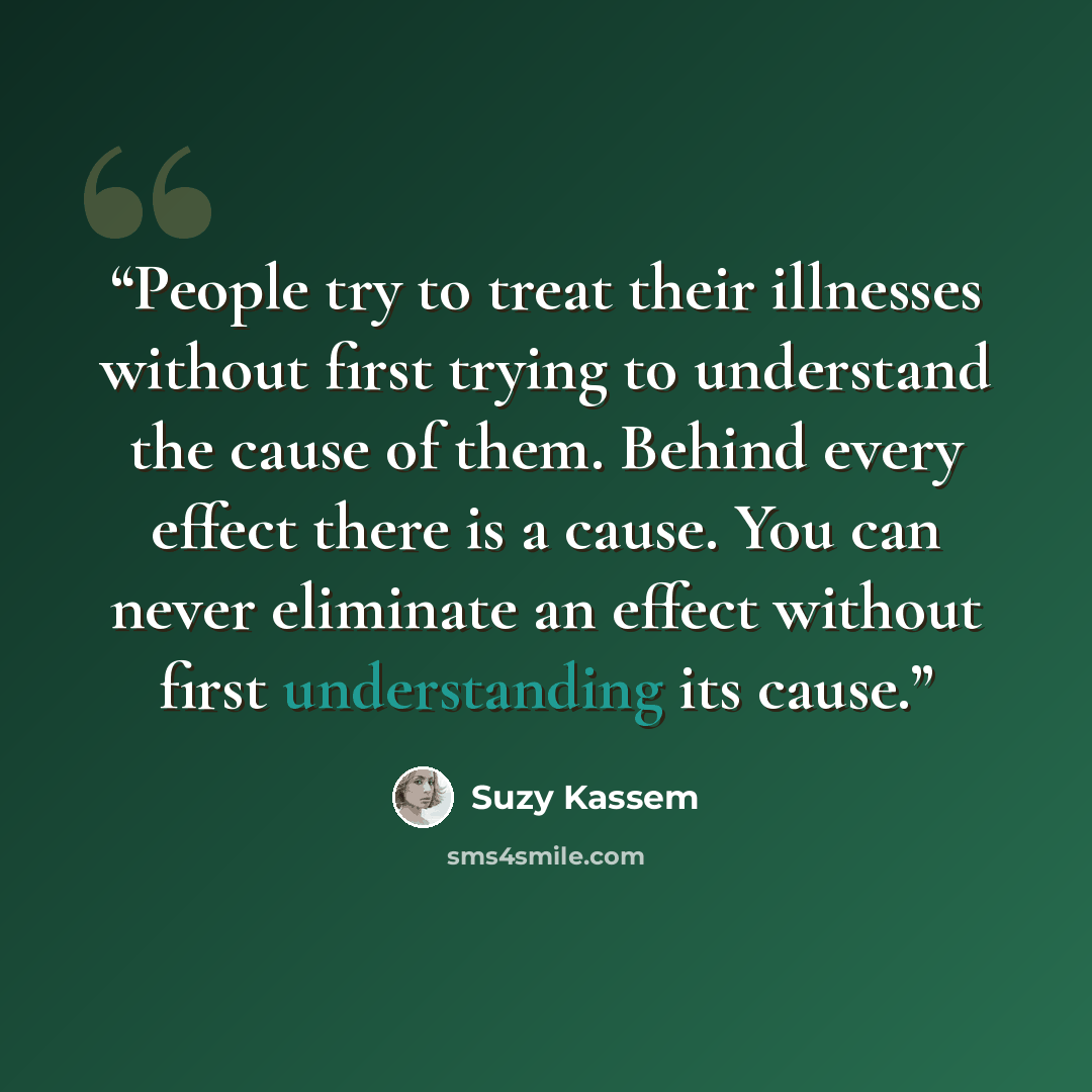 “People try to treat their illnesses without first trying to understand the cause of them. Behind every effect there is a cause. You can never eliminate an effect without first understanding its cause.” quote by Suzy Kassem