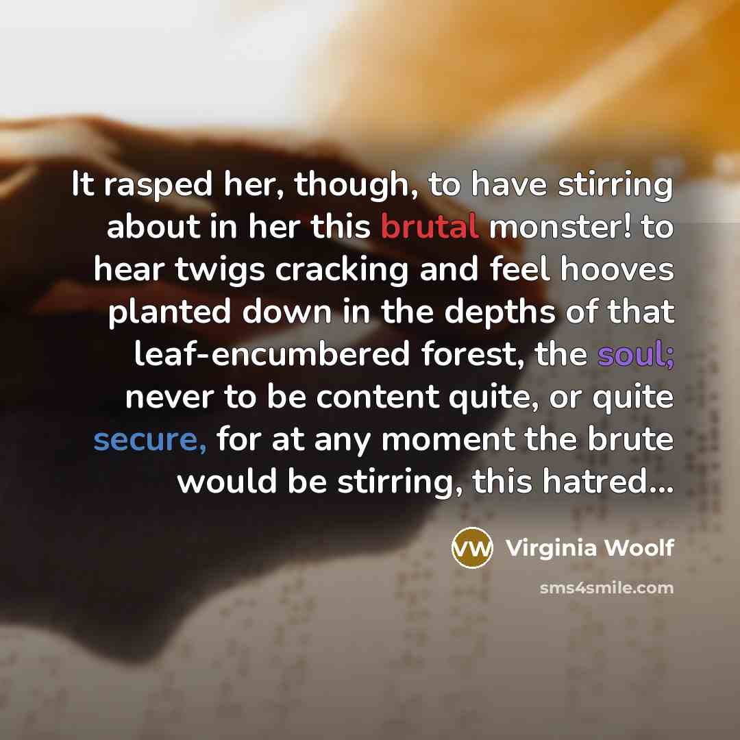 “It rasped her, though, to have stirring about in her this brutal monster! to hear twigs cracking and feel hooves planted down in the depths of that leaf-encumbered forest, the soul; never to be content quite, or quite secure, for at any moment the brute would be stirring, this hatred...” quote by Virginia Woolf