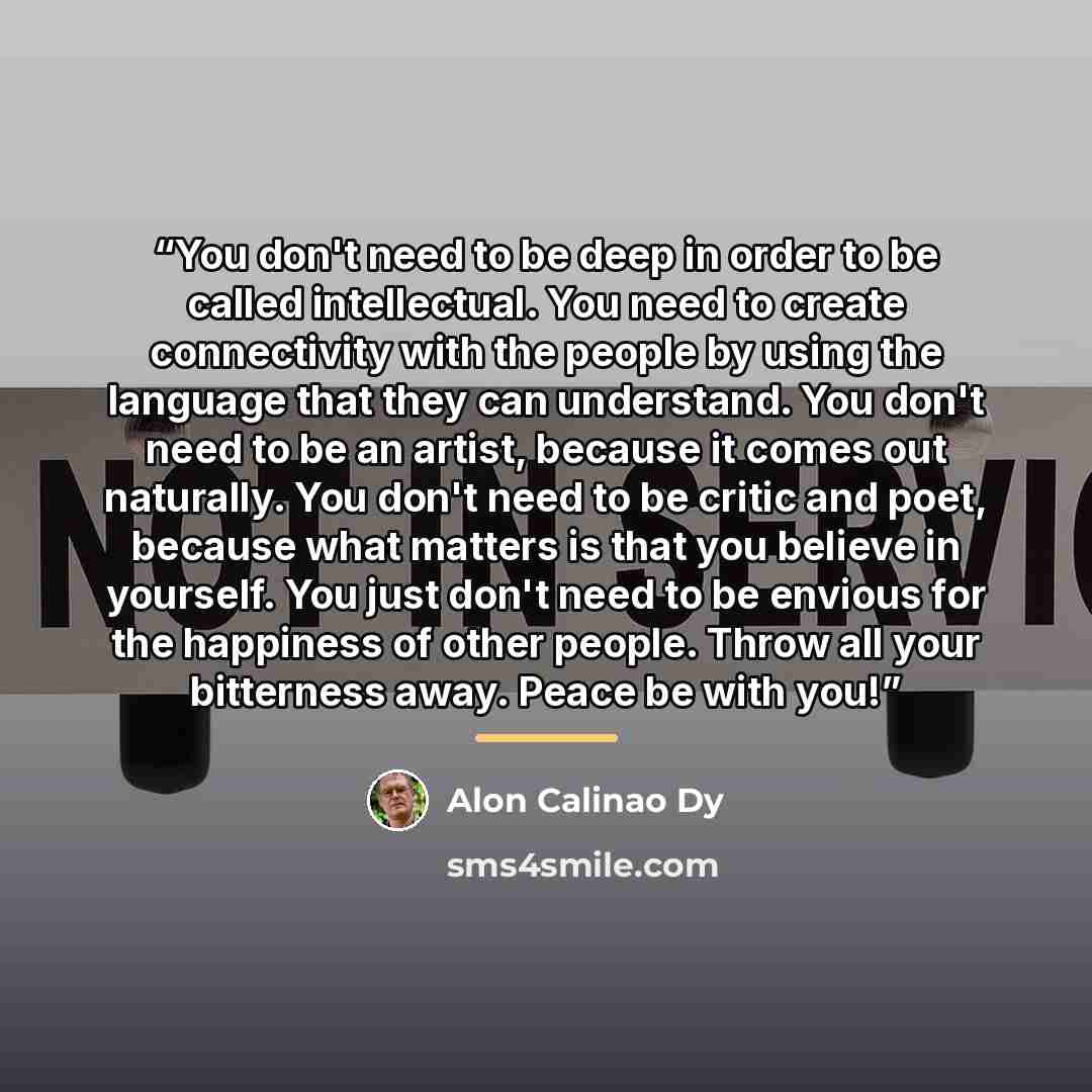 “You don't need to be deep in order to be called intellectual. You need to create connectivity with the people by using the language that they can understand. You don't need to be an artist, because it comes out naturally. You don't need to be critic and poet, because what matters is that you…” quote by Alon Calinao Dy