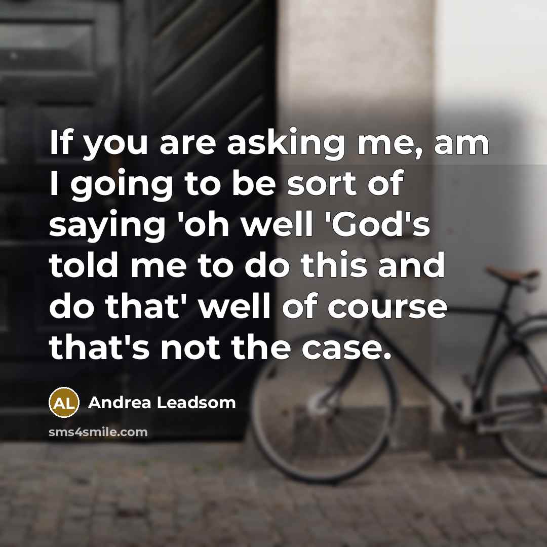 “If you are asking me, am I going to be sort of saying 'oh well 'God's told me to do this and do that' well of course that's not the case.” quote by Andrea Leadsom