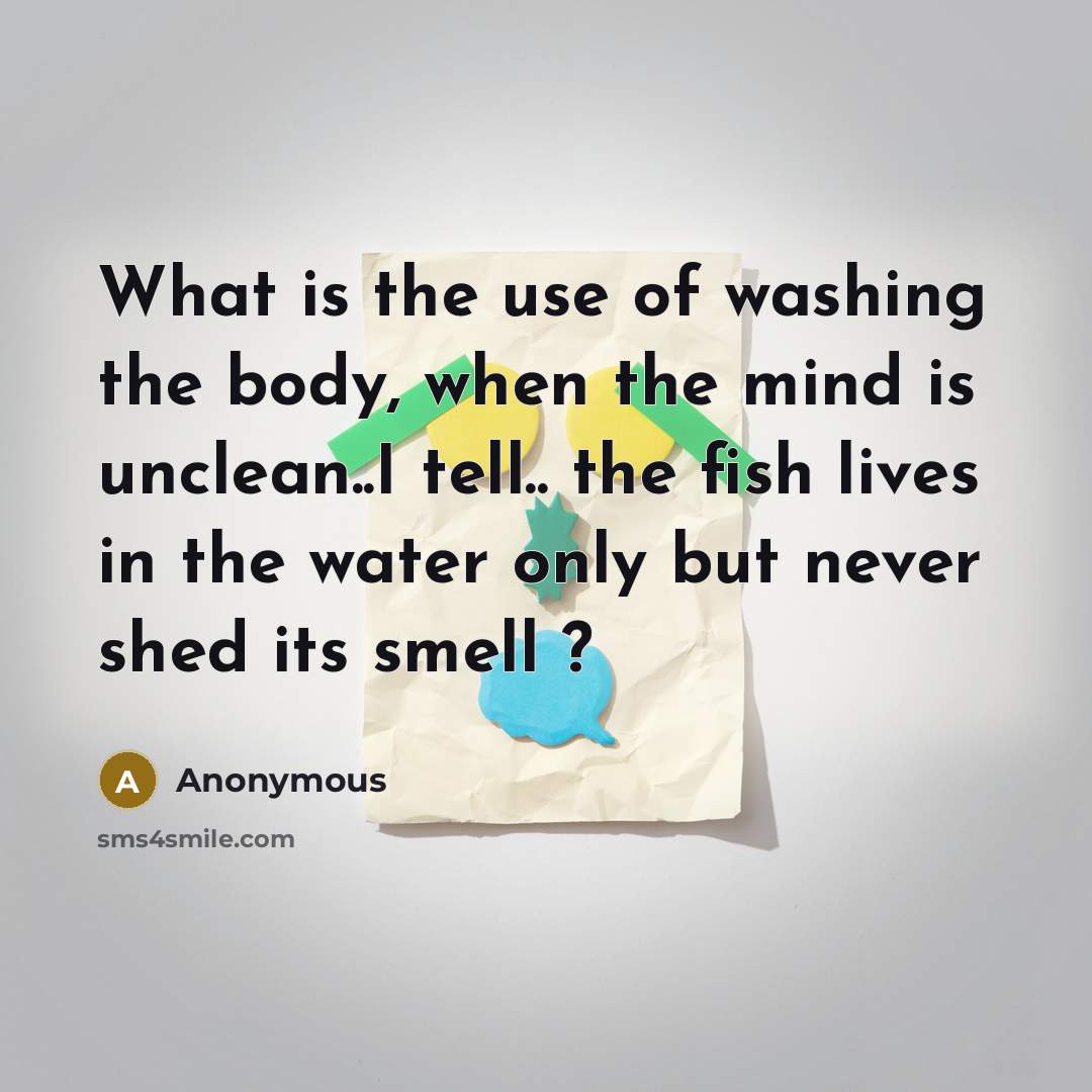 “What is the use of washing the body, when the mind is unclean..I tell.. the fish lives in the water only but never shed its smell ?” quote by Anonymous