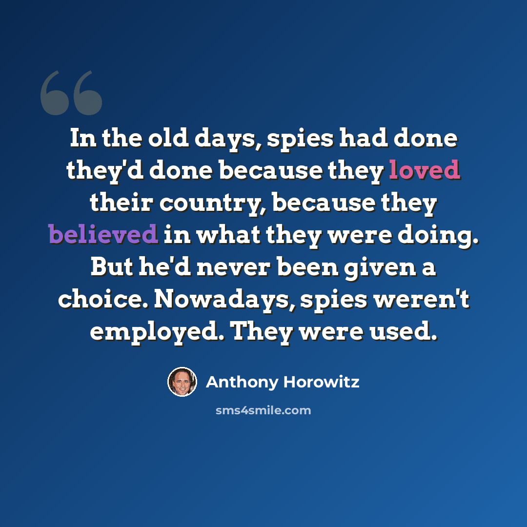 “In the old days, spies had done they'd done because they loved their country, because they believed in what they were doing. But he'd never been given a choice. Nowadays, spies weren't employed. They were used.” quote by Anthony Horowitz