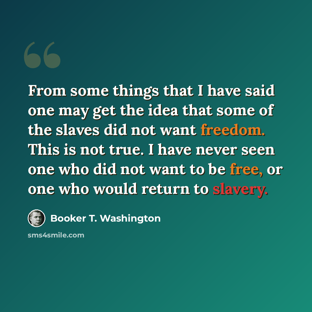 “From some things that I have said one may get the idea that some of the slaves did not want freedom. This is not true. I have never seen one who did not want to be free, or one who would return to slavery.” quote by Booker T. Washington