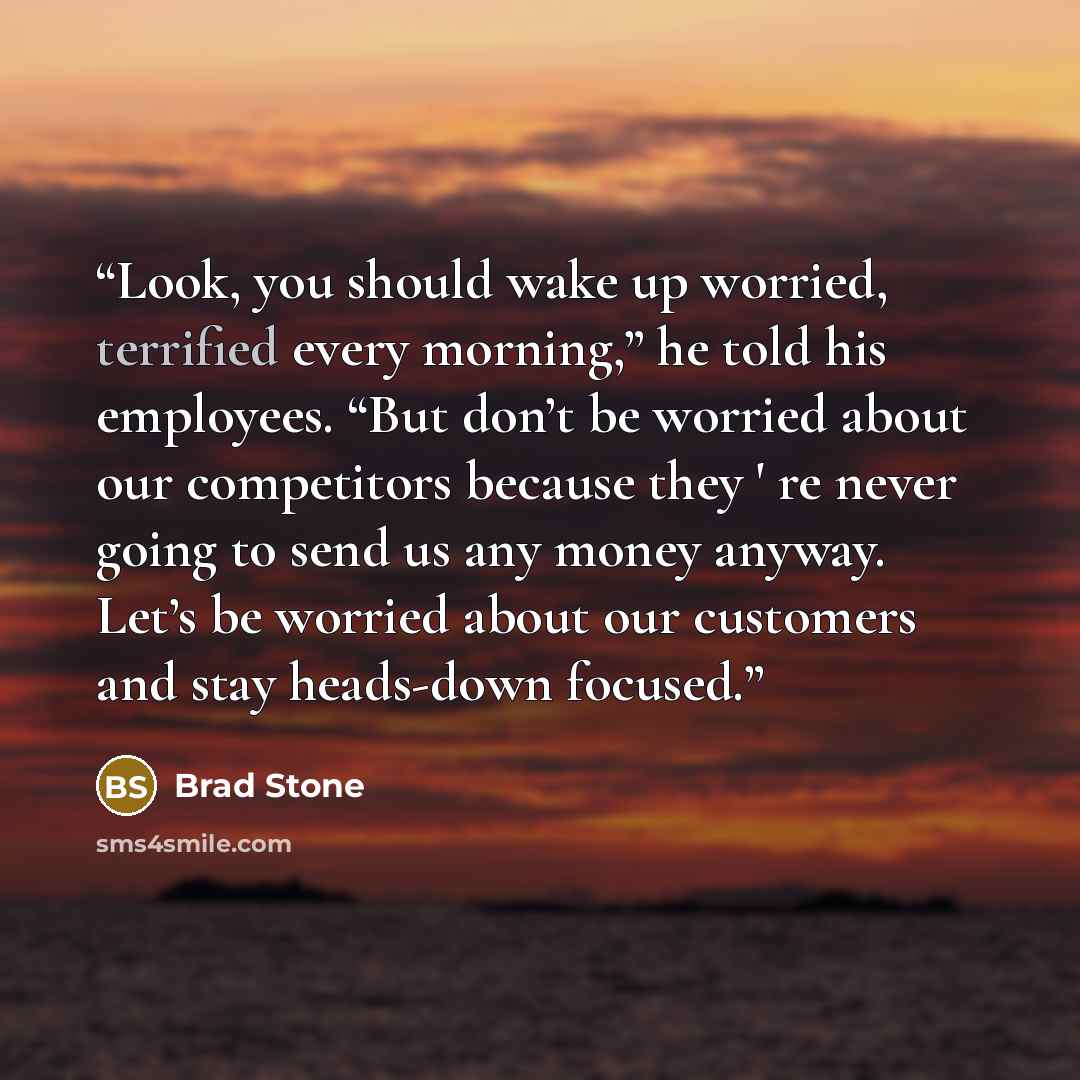 “Look, you should wake up worried, terrified every morning,” he told his employees. “But don’t be worried about our competitors because they ' re never going to send us any money anyway. Let’s be worried about our customers and stay heads-down focused.” quote by Brad Stone