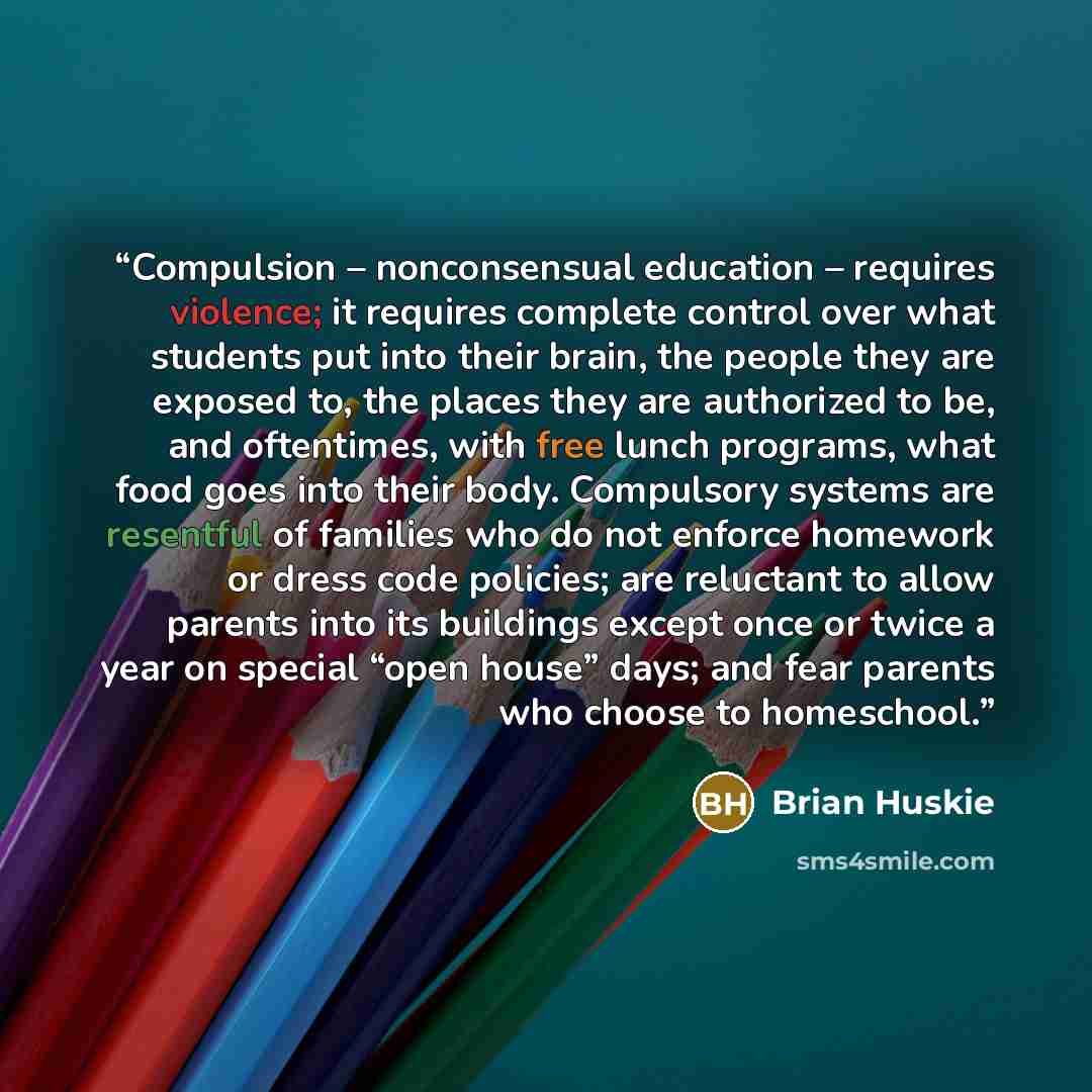 “Compulsion – nonconsensual education – requires violence; it requires complete control over what students put into their brain, the people they are exposed to, the places they are authorized to be, and oftentimes, with free lunch programs, what food goes into their body. Compulsory systems are…” quote by Brian Huskie