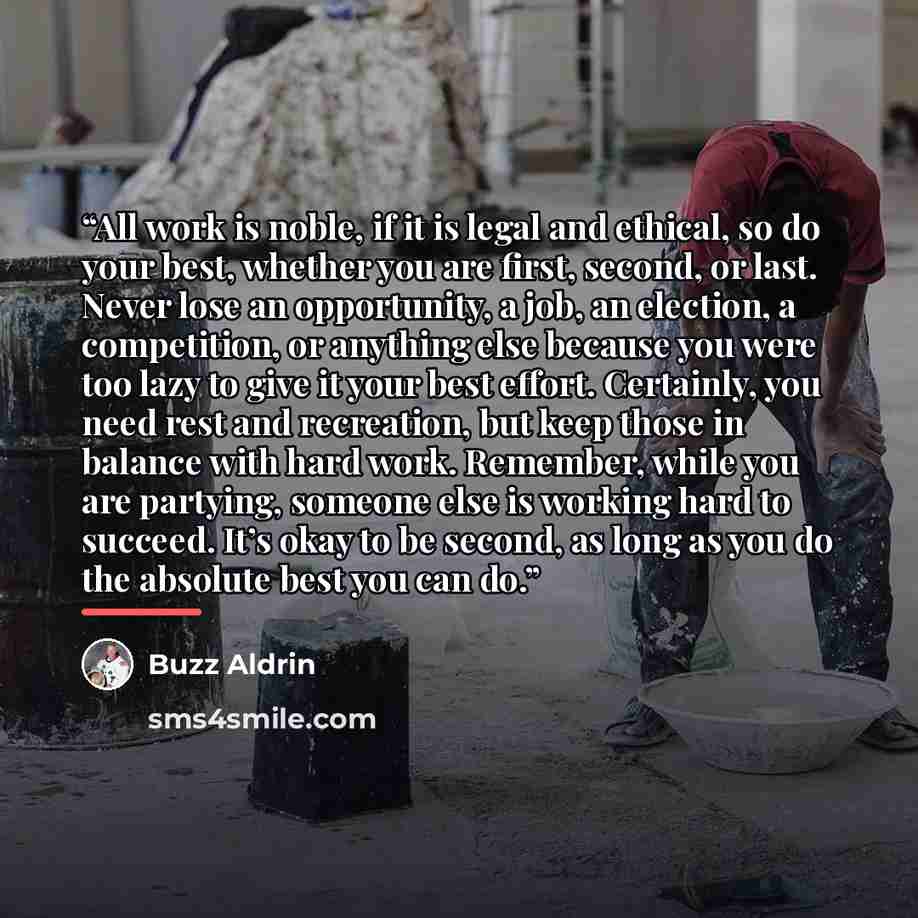 “All work is noble, if it is legal and ethical, so do your best, whether you are first, second, or last. Never lose an opportunity, a job, an election, a competition, or anything else because you were too lazy to give it your best effort. Certainly, you need rest and recreation, but keep those in…” quote by Buzz Aldrin
