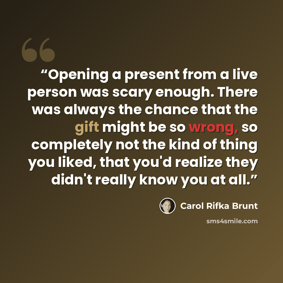 “Opening a present from a live person was scary enough. There was always the chance that the gift might be so wrong, so completely not the kind of thing you liked, that you'd realize they didn't really know you at all.” quote by Carol Rifka Brunt