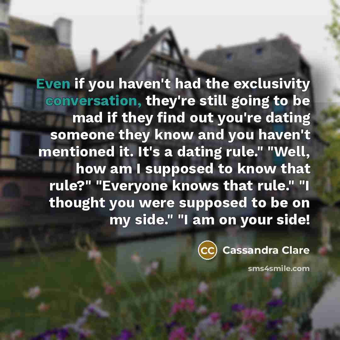 “Even if you haven't had the exclusivity conversation, they're still going to be mad if they find out you're dating someone they know and you haven't mentioned it. It's a dating rule." "Well, how am I supposed to know that rule?" "Everyone knows that rule." "I thought you were supposed to be on my…” quote by Cassandra Clare