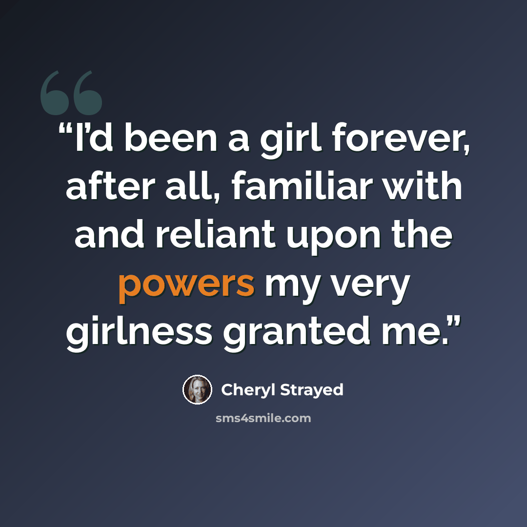 “I’d been a girl forever, after all, familiar with and reliant upon the powers my very girlness granted me.” quote by Cheryl Strayed