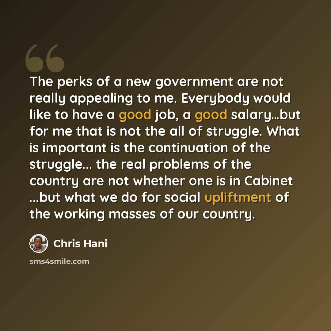 “The perks of a new government are not really appealing to me. Everybody would like to have a good job, a good salary…but for me that is not the all of struggle. What is important is the continuation of the struggle... the real problems of the country are not whether one is in Cabinet ...but what…” quote by Chris Hani