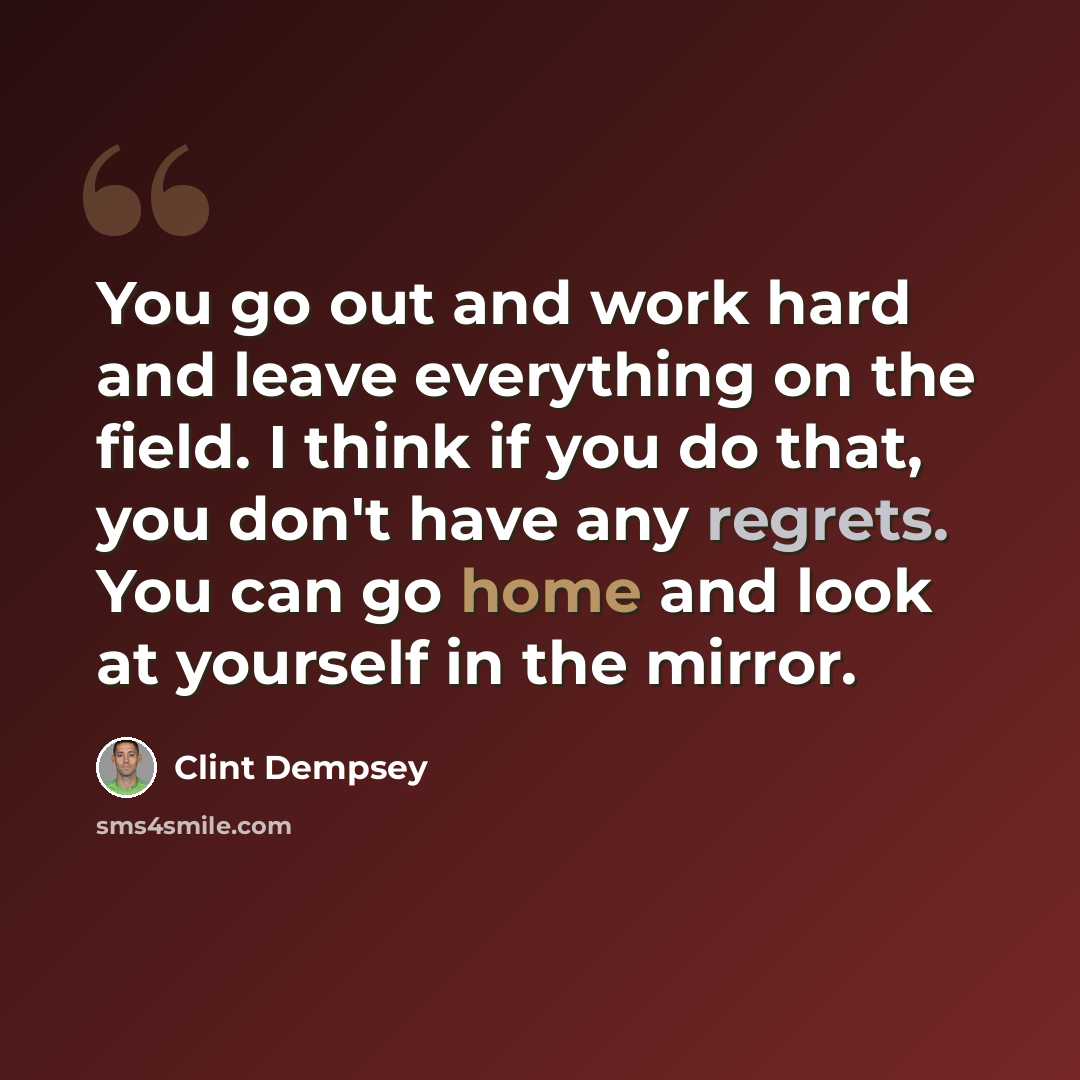 “You go out and work hard and leave everything on the field. I think if you do that, you don't have any regrets. You can go home and look at yourself in the mirror.” quote by Clint Dempsey