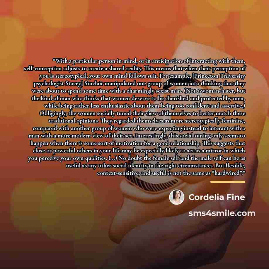“With a particular person in mind, or in anticipation of interacting with them, self-conception adjusts to create a shared reality. This means that when their perception of you is stereotypical, your own mind follows suit. For example, [Princeton University psychologist Stacey] Sinclair manipulated…” quote by Cordelia Fine