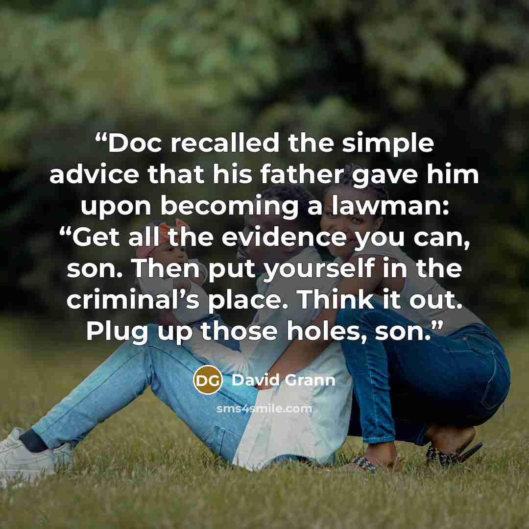 “Doc recalled the simple advice that his father gave him upon becoming a lawman: “Get all the evidence you can, son. Then put yourself in the criminal’s place. Think it out. Plug up those holes, son.” quote by David Grann