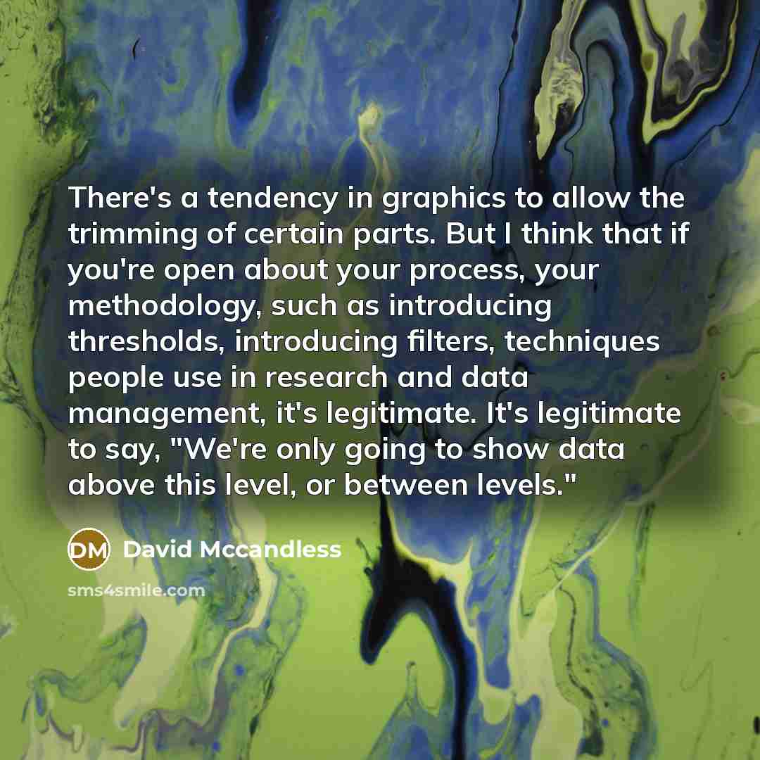 “There's a tendency in graphics to allow the trimming of certain parts. But I think that if you're open about your process, your methodology, such as introducing thresholds, introducing filters, techniques people use in research and data management, it's legitimate. It's legitimate to say, "We're…” quote by David Mccandless
