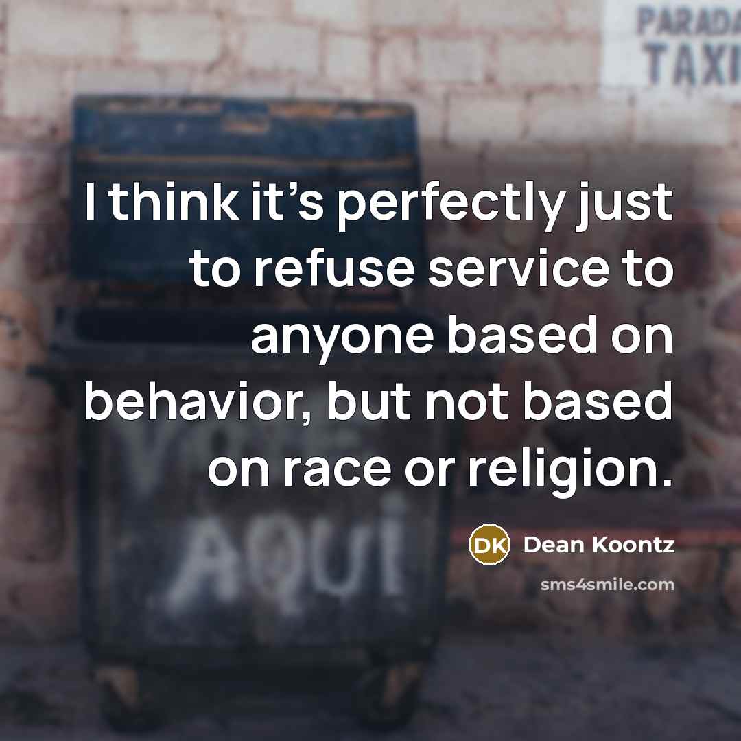 “I think it's perfectly just to refuse service to anyone based on behavior, but not based on race or religion.” quote by Dean Koontz