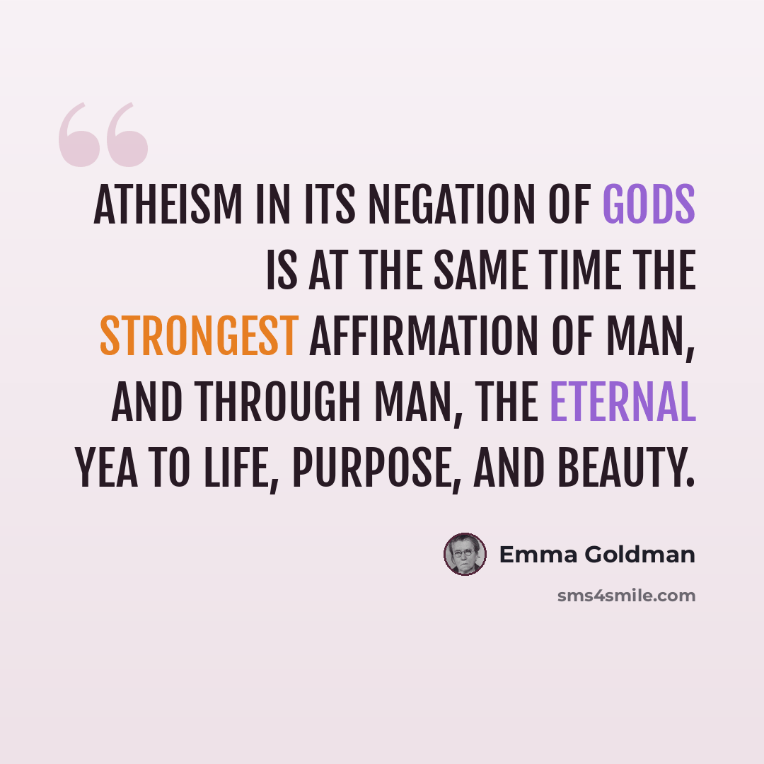“Atheism in its negation of gods is at the same time the strongest affirmation of man, and through man, the eternal yea to life, purpose, and beauty.” quote by Emma Goldman
